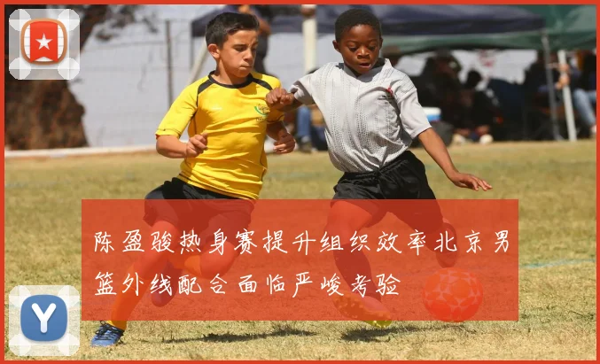 陈盈骏热身赛提升组织效率北京男篮外线配合面临严峻考验