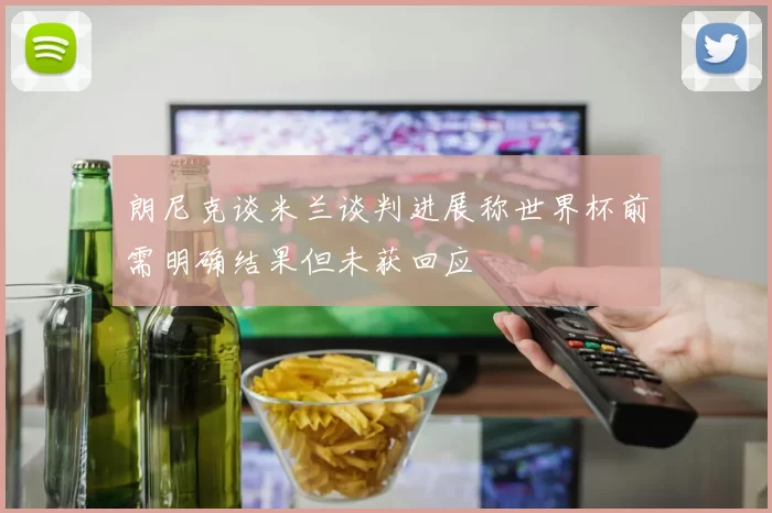 朗尼克谈米兰谈判进展称世界杯前需明确结果但未获回应