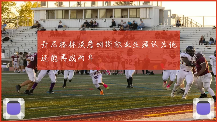 丹尼格林谈詹姆斯职业生涯认为他还能再战两年