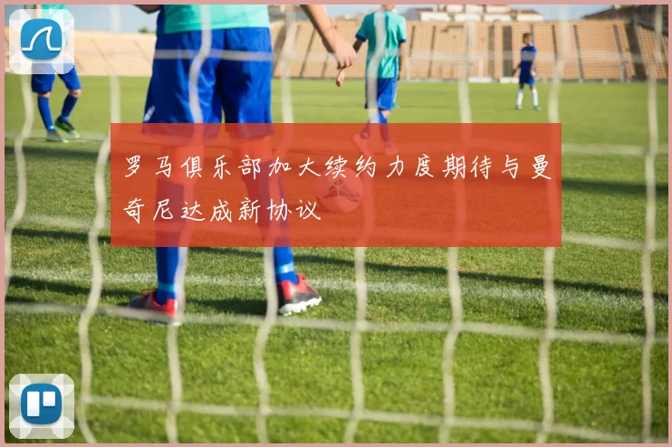 罗马俱乐部加大续约力度期待与曼奇尼达成新协议