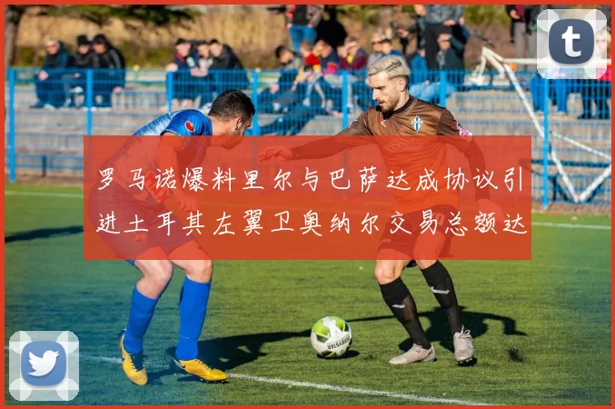 罗马诺爆料里尔与巴萨达成协议引进土耳其左翼卫奥纳尔交易总额达1450万欧