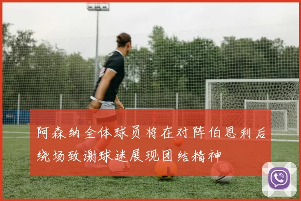 阿森纳全体球员将在对阵伯恩利后绕场致谢球迷展现团结精神