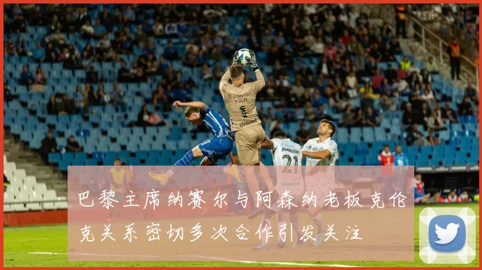 巴黎主席纳赛尔与阿森纳老板克伦克关系密切多次合作引发关注