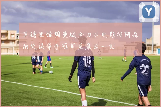 罗德里强调曼城全力以赴期待阿森纳失误争夺冠军至最后一刻