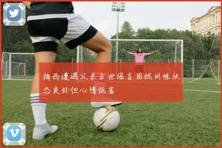 梅西遭遇父亲去世谣言困扰训练状态良好但心情低落