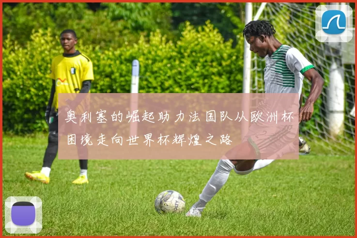 奥利塞的崛起助力法国队从欧洲杯困境走向世界杯辉煌之路