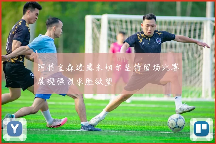 阿特金森透露米切尔坚持留场比赛展现强烈求胜欲望