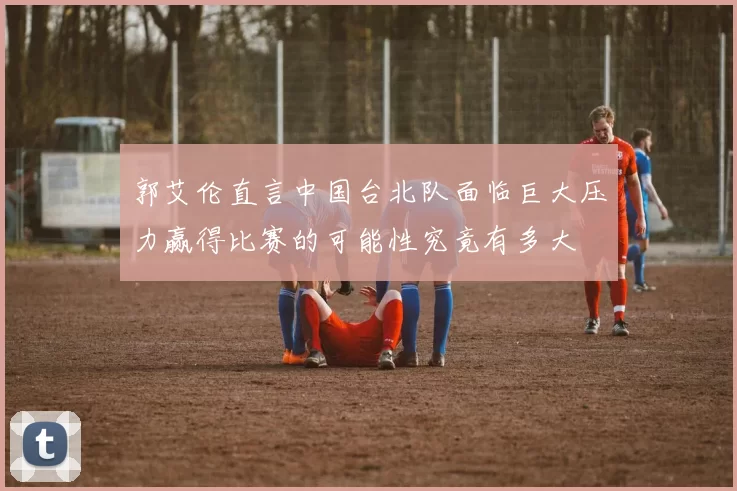 郭艾伦直言中国台北队面临巨大压力赢得比赛的可能性究竟有多大
