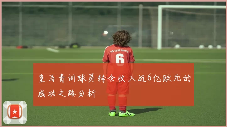 皇马青训球员转会收入近6亿欧元的成功之路分析