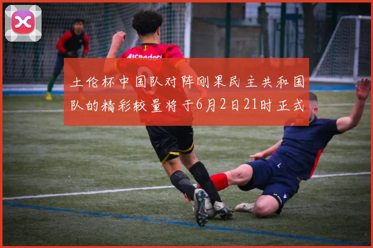 土伦杯中国队对阵刚果民主共和国队的精彩较量将于6月2日21时正式开启