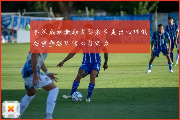 齐沃成功激励国际米兰走出心理低谷重塑球队信心与实力