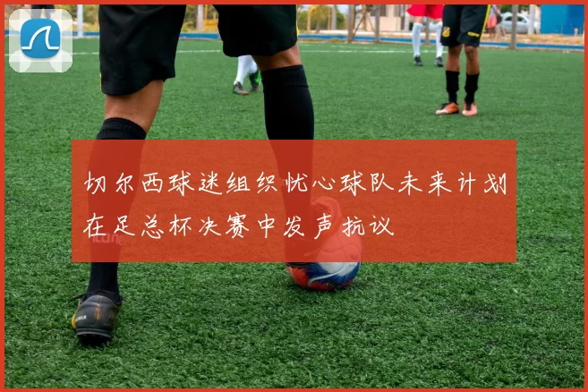 切尔西球迷组织忧心球队未来计划在足总杯决赛中发声抗议