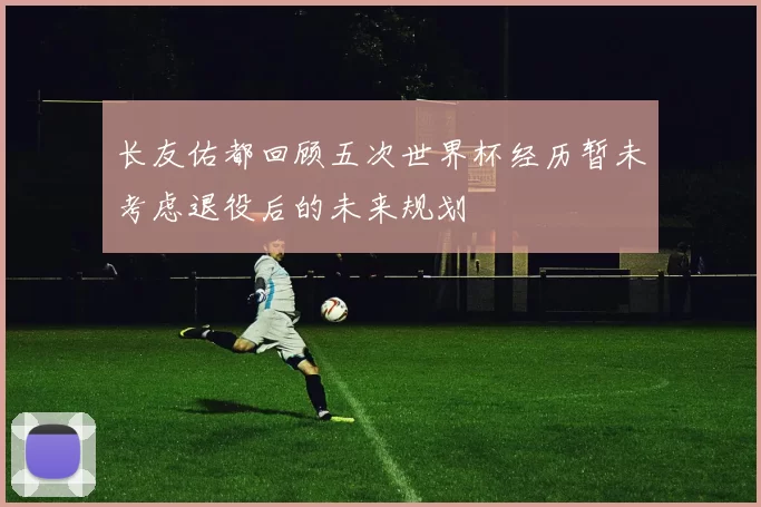长友佑都回顾五次世界杯经历暂未考虑退役后的未来规划