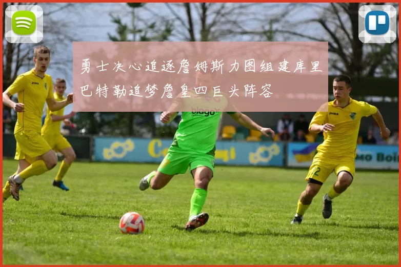 勇士决心追逐詹姆斯力图组建库里巴特勒追梦詹皇四巨头阵容