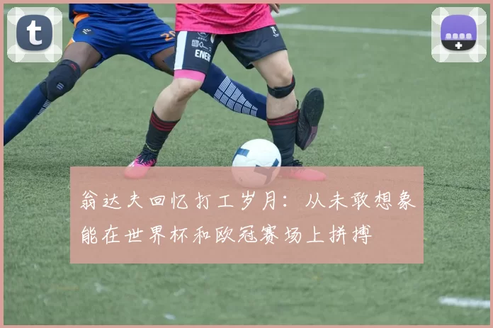 翁达夫回忆打工岁月：从未敢想象能在世界杯和欧冠赛场上拼搏